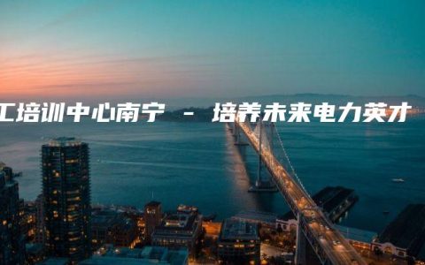电工培训中心南宁 – 培养未来电力英才