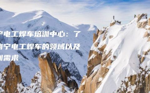 南宁电工焊车培训中心：了解南宁电工焊车的领域以及培训需求
