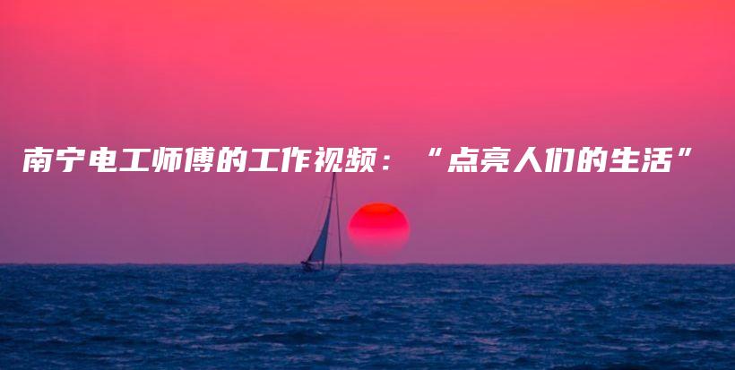 南宁电工师傅的工作视频：“点亮人们的生活”插图