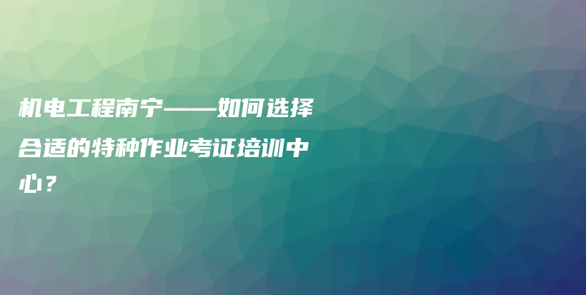 机电工程南宁——如何选择合适的特种作业考证培训中心？插图