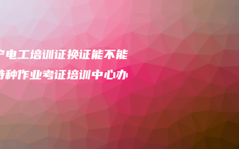 南宁电工培训证换证能不能在特种作业考证培训中心办理？