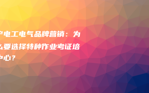 南宁电工电气品牌营销：为什么要选择特种作业考证培训中心？