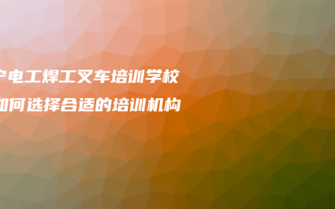 南宁电工焊工叉车培训学校，如何选择合适的培训机构？