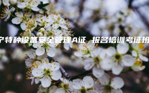 南宁特种设备安全管理A证 报名培训考证班