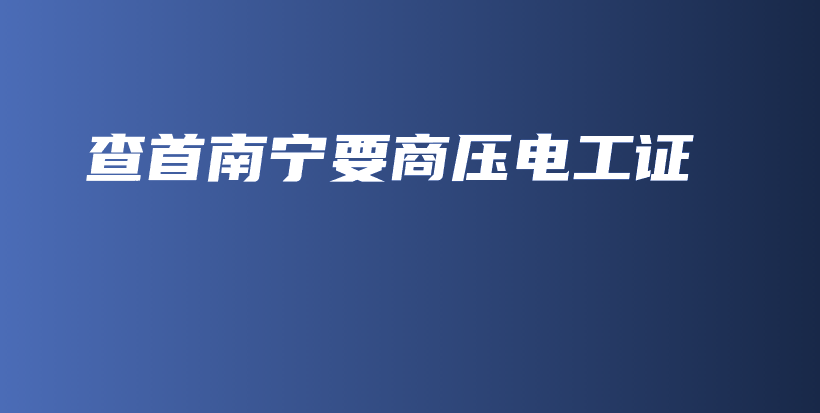 查首南宁要商压电工证插图