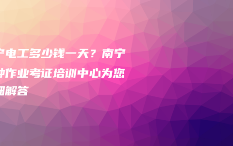 南宁电工多少钱一天？南宁特种作业考证培训中心为您详细解答