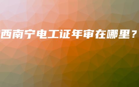 广西南宁电工证年审在哪里？