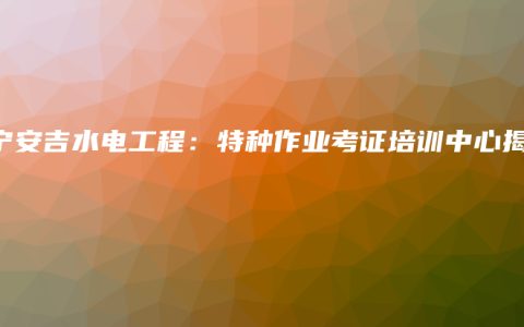 南宁安吉水电工程：特种作业考证培训中心揭秘