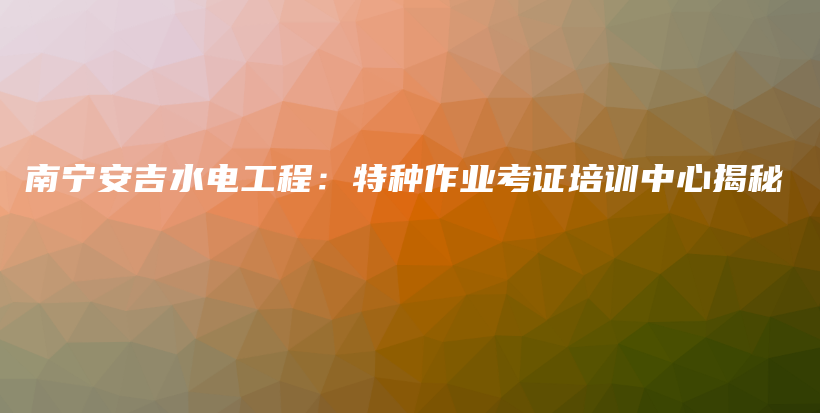 南宁安吉水电工程：特种作业考证培训中心揭秘插图