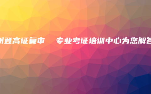 钦州登高证复审  专业考证培训中心为您解答