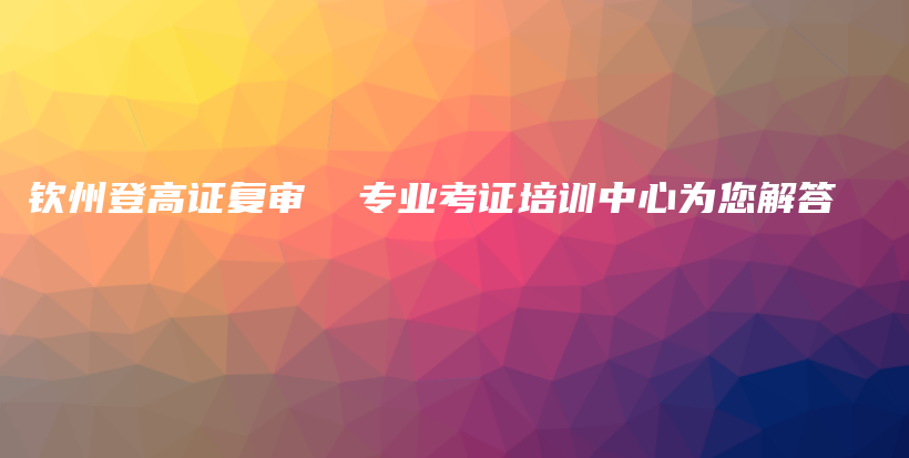 钦州登高证复审  专业考证培训中心为您解答插图