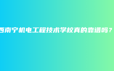 广西南宁机电工程技术学校真的靠谱吗？