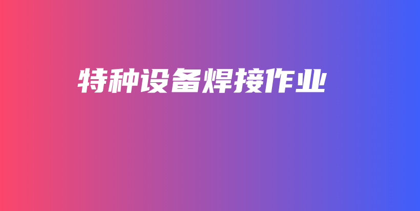 广西锅炉压力管道焊接作业/绿本焊工(培训考证班)插图1 广西锅炉压力管道焊接作业/绿本焊工(培训考证班)插图1