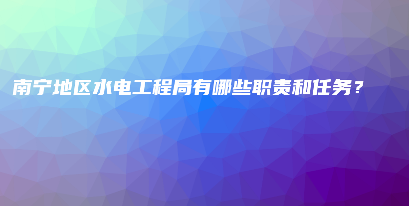 南宁地区水电工程局有哪些职责和任务？插图