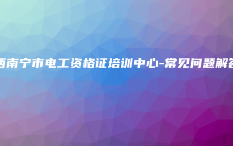 广西南宁市电工资格证培训中心-常见问题解答