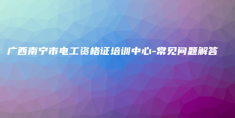 广西南宁市电工资格证培训中心-常见问题解答插图