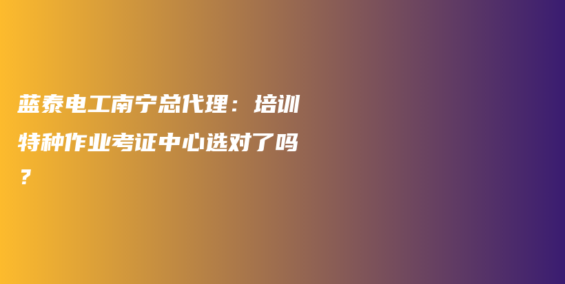 蓝泰电工南宁总代理：培训特种作业考证中心选对了吗？插图