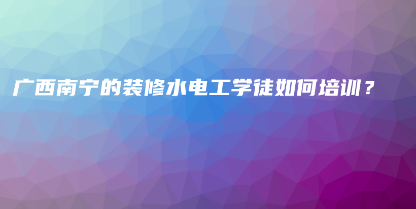 广西南宁的装修水电工学徒如何培训？插图