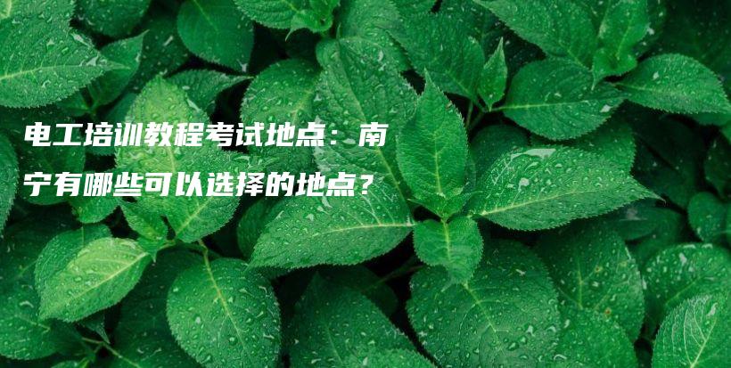 电工培训教程考试地点：南宁有哪些可以选择的地点？插图