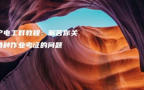 南宁电工群教程：解答你关于特种作业考证的问题