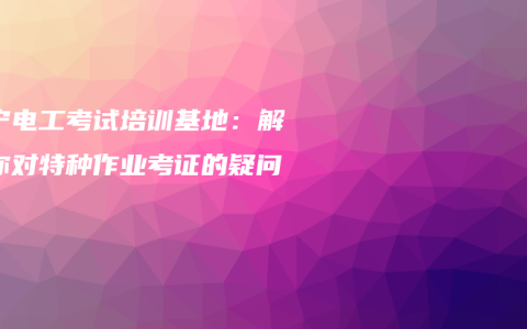 南宁电工考试培训基地：解答你对特种作业考证的疑问