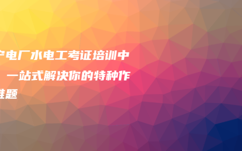 南宁电厂水电工考证培训中心：一站式解决你的特种作业难题