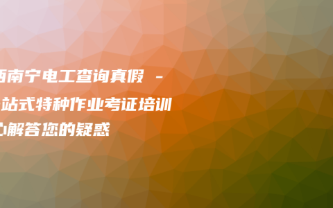 广西南宁电工查询真假 – 一站式特种作业考证培训中心解答您的疑惑