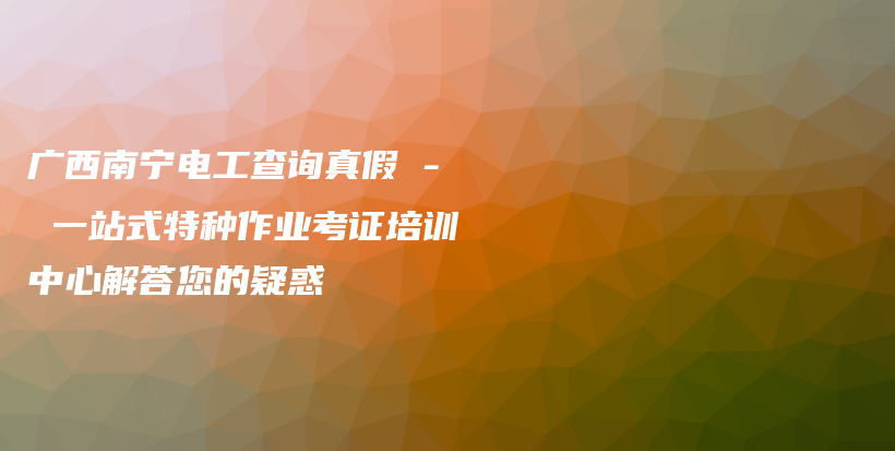 广西南宁电工查询真假 – 一站式特种作业考证培训中心解答您的疑惑插图