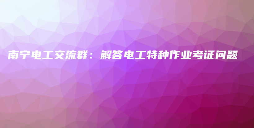 南宁电工交流群：解答电工特种作业考证问题插图