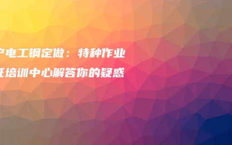南宁电工钢定做：特种作业考证培训中心解答你的疑惑
