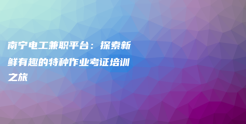 南宁电工兼职平台：探索新鲜有趣的特种作业考证培训之旅插图