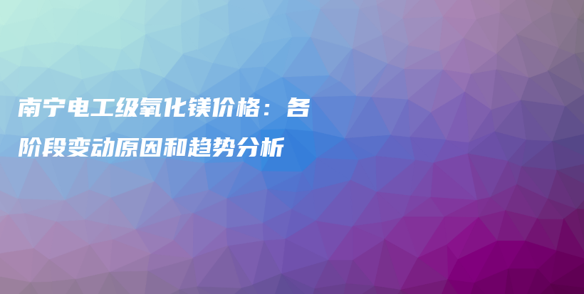 南宁电工级氧化镁价格：各阶段变动原因和趋势分析插图