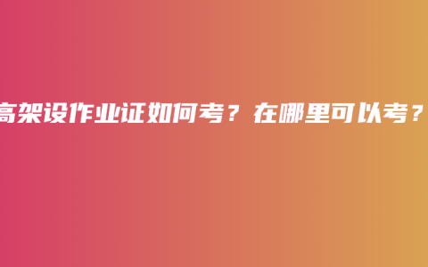 登高架设作业证如何考？在哪里可以考？