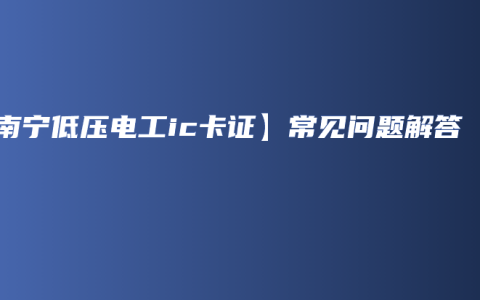 【南宁低压电工ic卡证】常见问题解答