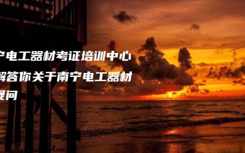 南宁电工器材考证培训中心：解答你关于南宁电工器材的疑问