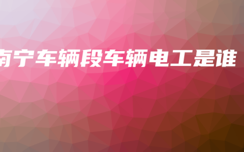 南宁车辆段车辆电工是谁