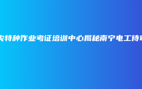 顶尖特种作业考证培训中心揭秘南宁电工待审