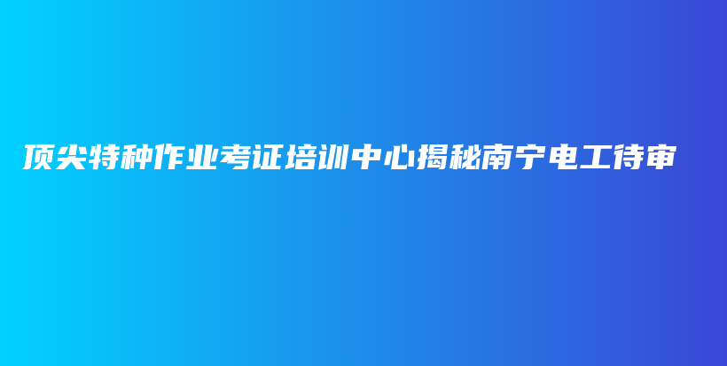 顶尖特种作业考证培训中心揭秘南宁电工待审插图