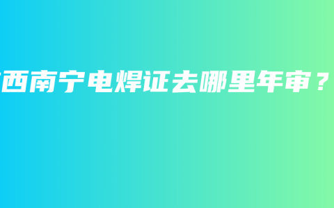 广西南宁电焊证去哪里年审？
