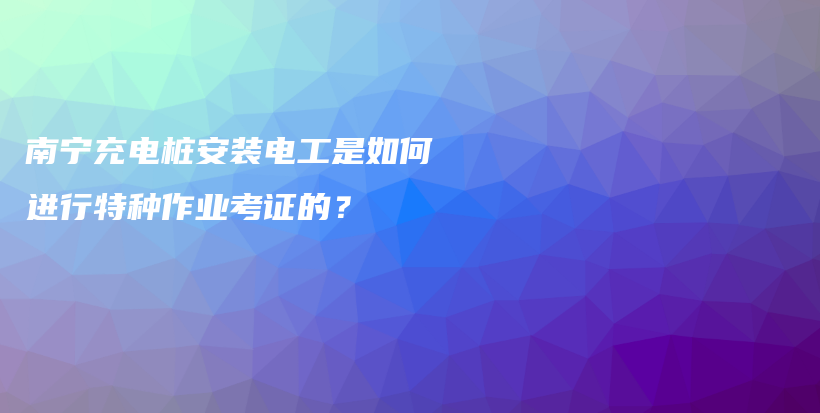 南宁充电桩安装电工是如何进行特种作业考证的？插图