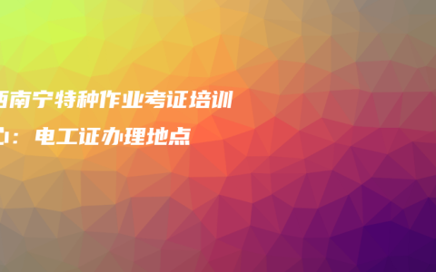 广西南宁特种作业考证培训中心：电工证办理地点