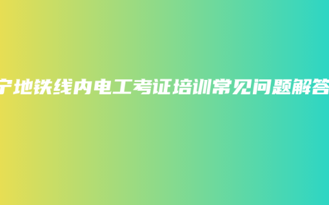 南宁地铁线内电工考证培训常见问题解答