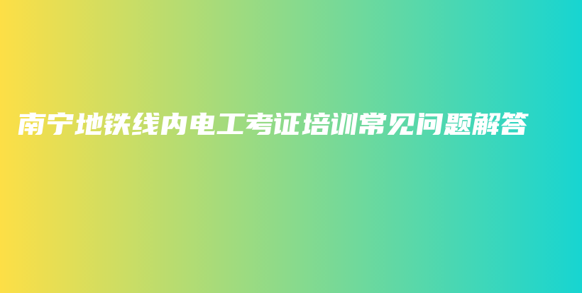 南宁地铁线内电工考证培训常见问题解答插图