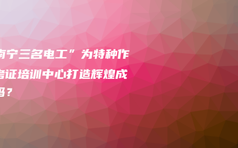 “南宁三名电工”为特种作业考证培训中心打造辉煌成果吗？