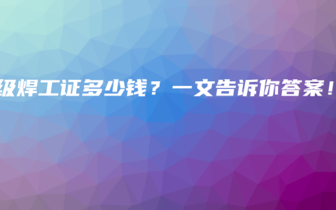 高级焊工证多少钱？一文告诉你答案！