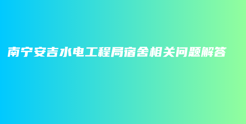 南宁安吉水电工程局宿舍相关问题解答插图