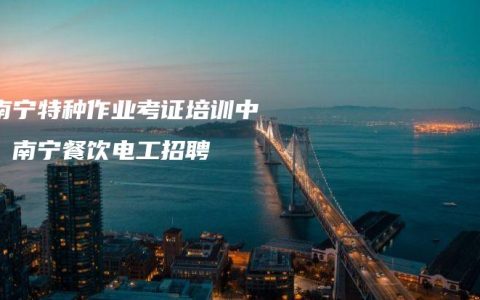 【南宁特种作业考证培训中心】南宁餐饮电工招聘