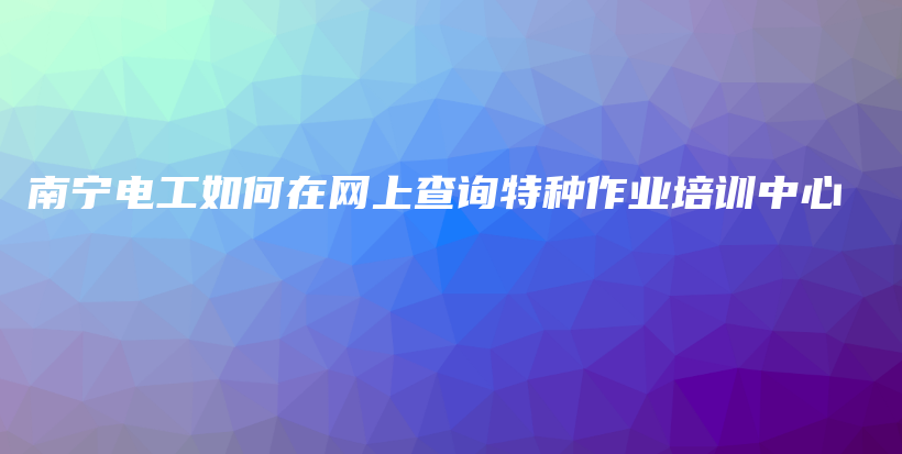 南宁电工如何在网上查询特种作业培训中心插图