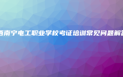 广西南宁电工职业学校考证培训常见问题解答