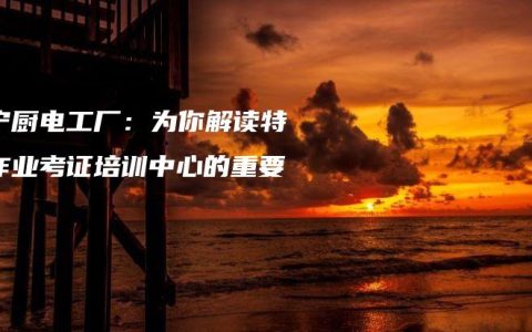 南宁厨电工厂：为你解读特种作业考证培训中心的重要性